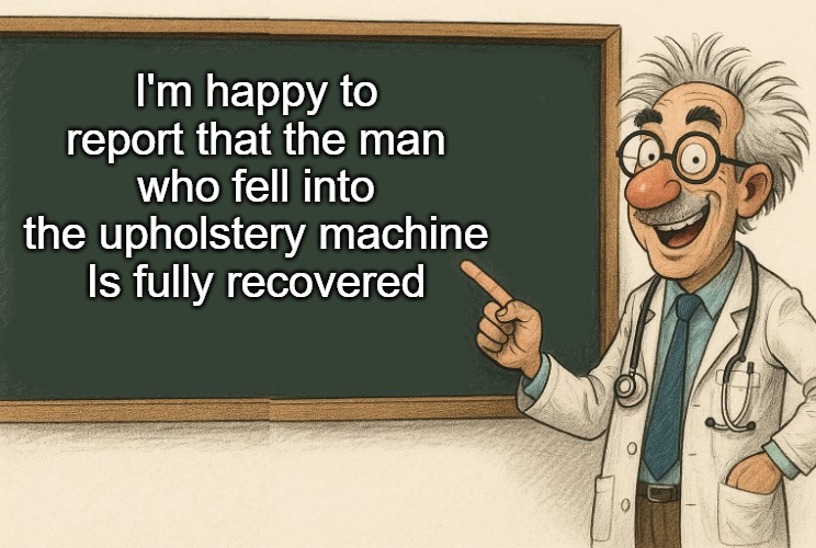 Dad joke | I'm happy to report that the man who fell into the upholstery machine
Is fully recovered | image tagged in doctors advise,kewlew | made w/ Imgflip meme maker