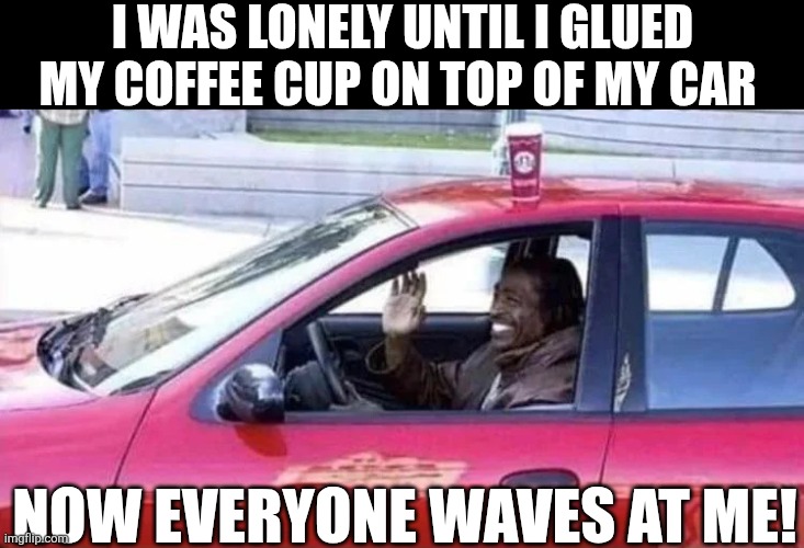 I Was Lonely Until I Glued My Coffee Cup On Top Of My Car | I WAS LONELY UNTIL I GLUED MY COFFEE CUP ON TOP OF MY CAR; NOW EVERYONE WAVES AT ME! | image tagged in chrisjoines1 | made w/ Imgflip meme maker