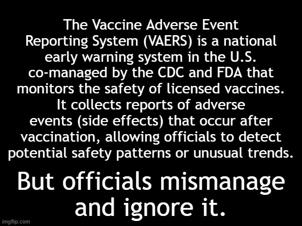 The CDC and FDA ignore the Vaccine Adverse Event Reporting System (VAERS) | The Vaccine Adverse Event Reporting System (VAERS) is a national early warning system in the U.S. co-managed by the CDC and FDA that monitors the safety of licensed vaccines. It collects reports of adverse events (side effects) that occur after vaccination, allowing officials to detect
potential safety patterns or unusual trends. But officials mismanage
and ignore it. | image tagged in vaccines,vaccine,vaccination,covid vaccine,vaccinations,bill gates loves vaccines | made w/ Imgflip meme maker