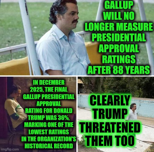 Looks Like We, The People, Will Have No Choice But To Protect The United States From Trump And Republicans Terrorists Ourselves | GALLUP WILL NO LONGER MEASURE PRESIDENTIAL APPROVAL RATINGS AFTER 88 YEARS; IN DECEMBER 2025, THE FINAL GALLUP PRESIDENTIAL APPROVAL RATING FOR DONALD TRUMP WAS 36%, MARKING ONE OF THE LOWEST RATINGS IN THE ORGANIZATION'S HISTORICAL RECORD; CLEARLY TRUMP THREATENED THEM TOO | image tagged in memes,sad pablo escobar,government corruption,impeach trump,lock him up,maga terrorists | made w/ Imgflip meme maker