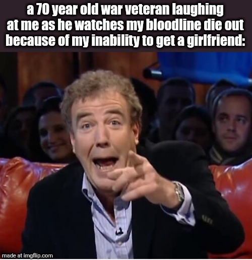 Jeremy Clarkson laugh | a 70 year old war veteran laughing at me as he watches my bloodline die out because of my inability to get a girlfriend: | image tagged in jeremy clarkson laugh | made w/ Imgflip meme maker