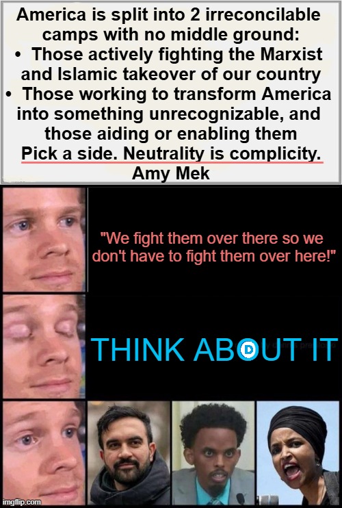 Good vs Evil | America is split into 2 irreconcilable 
camps with no middle ground:

•  Those actively fighting the Marxist 
and Islamic takeover of our country

•  Those working to transform America 
into something unrecognizable, and 
those aiding or enabling them

Pick a side. Neutrality is complicity.

Amy Mek; __________________; "We fight them over there so we 
don't have to fight them over here!"; THINK ABOUT IT | image tagged in choices,america,marxism,islam,change,in a nutshell | made w/ Imgflip meme maker