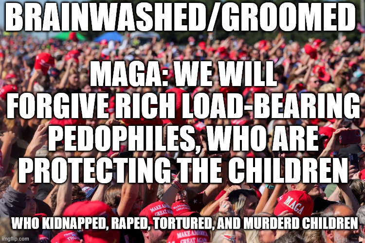 What grooming and brainwashing looks like | BRAINWASHED/GROOMED; MAGA: WE WILL FORGIVE RICH LOAD-BEARING PEDOPHILES, WHO ARE PROTECTING THE CHILDREN; WHO KIDNAPPED, RAPED, TORTURED, AND MURDERD CHILDREN | image tagged in donald trump,maga,jeffrey epstein,republicans | made w/ Imgflip meme maker