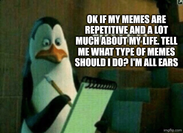 Penguin noted | OK IF MY MEMES ARE REPETITIVE AND A LOT MUCH ABOUT MY LIFE. TELL ME WHAT TYPE OF MEMES SHOULD I DO? I'M ALL EARS | image tagged in penguin noted | made w/ Imgflip meme maker