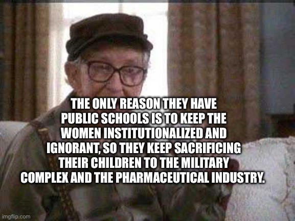 Grumpy old Man | THE ONLY REASON THEY HAVE PUBLIC SCHOOLS IS TO KEEP THE WOMEN INSTITUTIONALIZED AND IGNORANT, SO THEY KEEP SACRIFICING THEIR CHILDREN TO THE MILITARY COMPLEX AND THE PHARMACEUTICAL INDUSTRY. | image tagged in grumpy old man | made w/ Imgflip meme maker