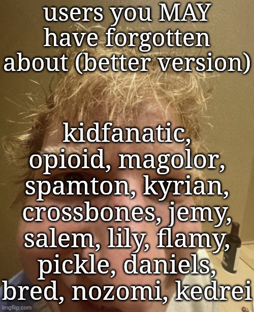 there HAPPY now yoshi? | users you MAY have forgotten about (better version); kidfanatic, opioid, magolor, spamton, kyrian, crossbones, jemy, salem, lily, flamy, pickle, daniels, bred, nozomi, kedrei | image tagged in ed,yo gurt,gurt yo,yoshi,msmg,ms_memer_group | made w/ Imgflip meme maker