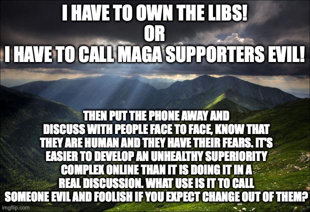 Let's put the "United" in United States lads! | I HAVE TO OWN THE LIBS!
OR
I HAVE TO CALL MAGA SUPPORTERS EVIL! THEN PUT THE PHONE AWAY AND DISCUSS WITH PEOPLE FACE TO FACE, KNOW THAT THEY ARE HUMAN AND THEY HAVE THEIR FEARS. IT'S EASIER TO DEVELOP AN UNHEALTHY SUPERIORITY COMPLEX ONLINE THAN IT IS DOING IT IN A REAL DISCUSSION. WHAT USE IS IT TO CALL SOMEONE EVIL AND FOOLISH IF YOU EXPECT CHANGE OUT OF THEM? | image tagged in peace,unity,free speech | made w/ Imgflip meme maker