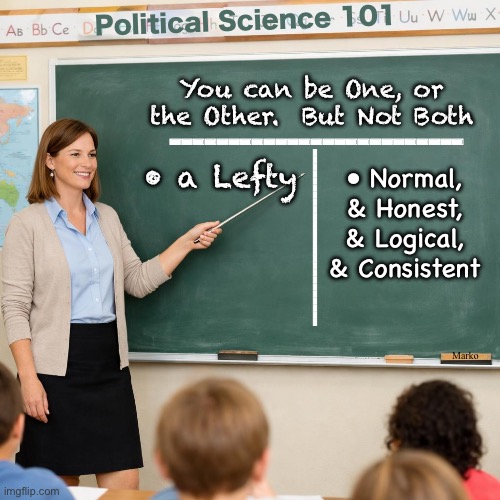 Many of us say, DUH.   Some still think it ain't true. | Political Science 101; You can be One, or the Other.  But Not Both; -------------------------; • a Lefty; • Normal, & Honest,
& Logical, & Consistent; -------------------------; Marko | image tagged in memes,fundamentals everyone learns,not everyone understands,leftism is a mental disease,and they can be evil too | made w/ Imgflip meme maker
