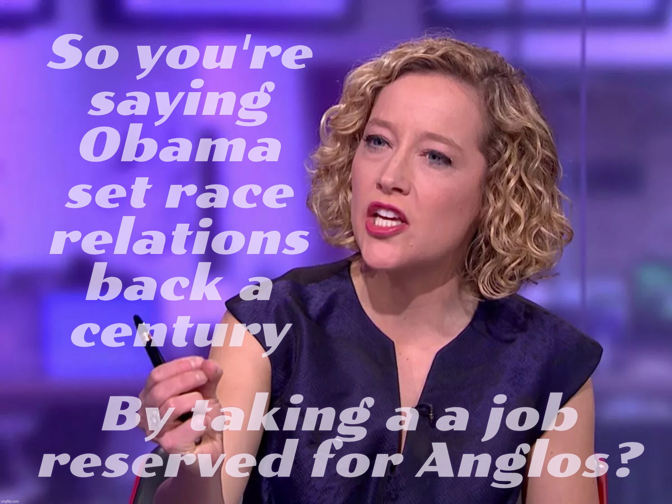 Obama set race relations back because Kenya | So you're
saying
Obama
set race
relations
back a
century; By taking a a job reserved for Anglos? | image tagged in cathy newman | made w/ Imgflip meme maker