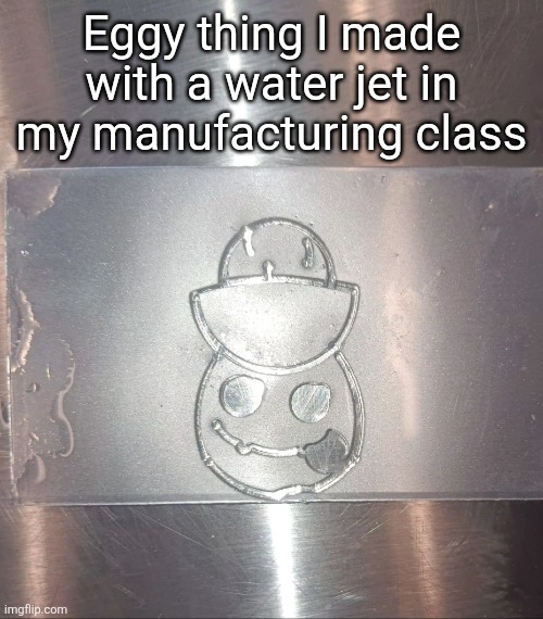 h | Eggy thing I made with a water jet in my manufacturing class | made w/ Imgflip meme maker