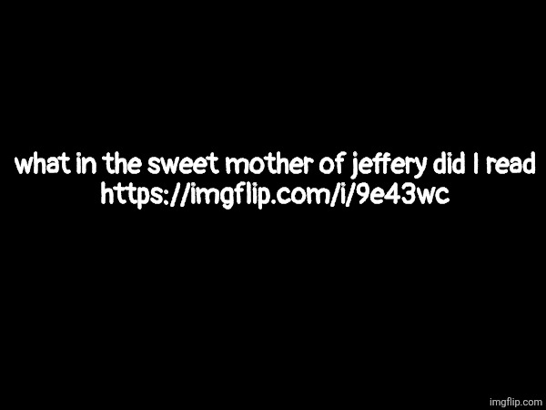 https://imgflip.com/i/9e43wc | what in the sweet mother of jeffery did I read
https://imgflip.com/i/9e43wc | made w/ Imgflip meme maker
