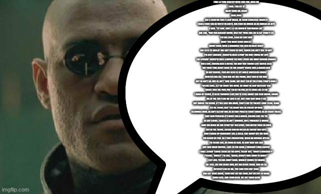 von | I'MA LET THIS MAC FLY WITH THIS ONE, HOLD ON
I SAID, I'MA LET IT
AIGHT COME ON, AIGHT
(VON, VON)
GOT A DROP ON THIS FLEXIN' NIGGA, HE FROM TENNESSEE (WHAT?)
I HAD A THOT SHE BE WITH THE SHITS, SHE TOLD ME WHERE HE BE (WHERE HE AT?)
I SAID, "FO' SHO', BABY, LET ME KNOW IF YOU WANNA EAT"
SHE LIKE, "VON YOU ALREADY KNOW, JUST PUT YOUR GIRL ON FLEEK" (THAT'S IT)
I'M LIKE COOL, I CAN DO THAT BOO
WHAT YOU WANT SOME SHOES?
JIMMY CHOO, WITH A HANDBAG TOO, RED OR BABY BLUE?
SHE GETS TO SMILIN' SHE AIN'T USED TO THIS, 'CAUSE SHE AIN'T USE TO SHIT
I'M JUST LAUGHIN', COULD'VE BEEN A PIMP THE WAY I MOVE MY LIPS
I BE SPEEDIN' COULD'VE BEEN A DRIVER THE WAY I PUSH THE WHIP (VROOM-VROOM)
YOU A HOE, COULDA BEEN A BITCH, THE WAY YOU THROW A FIT (BITCH-ASS)
BUT FUCK THAT, RIGHT BACK TO THE SCRIPT 'CAUSE THIS A MAJOR LICK
HE GOT BRICKS, PLUS HIS NECK IS ICY AND IT MATCH HIS WRIST
NOW ITS LIKE SIX, TOLD HER HIT HIS PHONE, MEET HER IN THE WIC'
BUT HE AIN'T GO, BUT HE AIN'T THAT SLOW, SAY MEET 'EM AT THE STORE (THAT'S COOL)
I'M LIKE COOL, LET 'EM FRONT HIS MOVE, DO WHAT HE GON' DO (I GOT 'EM)
'CAUSE THIS THE PLOT, PUT 'EM IN THE POT, LET IT COOK LIKE STEW
I GRAB MY GLOCK, IT BEEN THROUGH A LOT, BUT IT STILL SHOOT LIKE NEW (BOOM, BOOM)
WE AT THE TOP, YEAH WE LOST A LOT, BUT THAT JUST HOW IT GO
BUT CHECK THE SCORE, IF Y'ALL LOSE ONE MORE, THAT'S SIX TO TWENTY-FOUR (YEAH, YEAH)
LET ME FOCUS, CAN'T BE ZONIN' OUT, HE PULLIN' UP NOW
HE DOUBLE PARK, HE AIN'T GETTIN' OUT, HE IN THAT PUSH TO START (THERE HE GO RIGHT THERE)
THAT NEW PORSCHE IT'S BUILT LIKE A HORSE, COLORS LIKE THE 'FO
HE GOT A RING, I GUESS HE AIN'T DIVORCE, WIFE PROBABLY A WHORE
NOW SHE WALK UP, SHE STRUTTIN' HER STUFF, THIS BITCH THICK AS FUCK
GOT IN THE TRUCK, KISSED HIM ON HIS LIP, HE CUFFIN' HER BUTT
NOW I SNEAK UP CROUCHIN' LIKE A TIGER, LIKE SNOOP OFF THE WIRE
THE BLOCK ON FIRE, SO I TAKE PRECAUTION, MASK ON MICHAEL MYERS
I'M ON HIS ASS, HE FINNA BE MAD, HE GON' BEAT HER ASS
BUT THIS WHAT HAPPEN, I GOT TO THE DOOR, I THOUGHT I WAS CAPPIN'
I WAS LACKIN' 'CAUSE THERE GO THE OPPS, YELLIN' OUT, "WHAT'S CRACKIN'?"
I'M LIKE, "WHAT?" I'M LIKE, "NIGGA, WHO? I WAS BORN TO SHOOT"
I GOT AIM, I'M LIKE JONNY DANG, WHEN IT COMES TO CHAINS
SO I RISE, HIT ONE IN HIS ARM, HIT ONE IN HIS THIGH, THIS NO LIE
BITCH IT'S DO OR DIE, YOU SAID YOU GON' SLIDE
YOU GOT SOME NERVE, YOUR SHIT ON THE CURB, BOY WE PUT IN WORK
FROM 64TH, AND FROM 65TH, WE NOT FROM 63RD | image tagged in memes,matrix morpheus | made w/ Imgflip meme maker