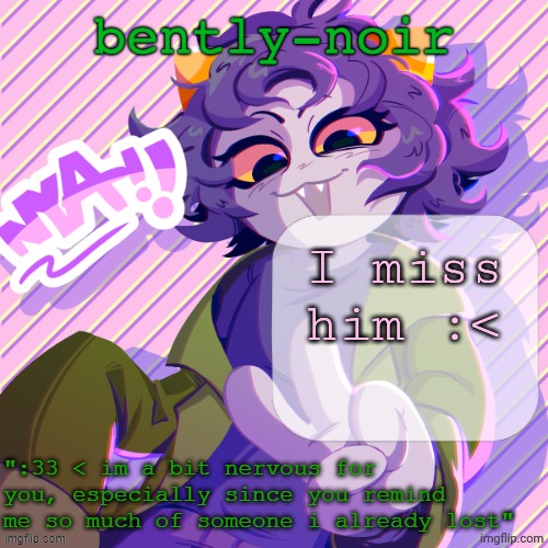 he hasn't been online all day | I miss him :< | image tagged in bently-noir nepeta temp | made w/ Imgflip meme maker