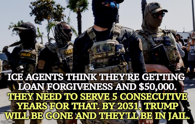 ICE is stupid. | ICE AGENTS THINK THEY'RE GETTING 
LOAN FORGIVENESS AND $50,000. THEY NEED TO SERVE 5 CONSECUTIVE YEARS FOR THAT. BY 2031, TRUMP WILL BE GONE AND THEY'LL BE IN JAIL. | image tagged in masked ice agents are hiding criminals 1/6 militia,trump,ice,stupid,criminal,nazi | made w/ Imgflip meme maker