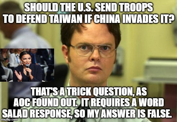 Unlike AOC, Dwight Deftly Handles China-Taiwan Question | SHOULD THE U.S. SEND TROOPS TO DEFEND TAIWAN IF CHINA INVADES IT? THAT'S A TRICK QUESTION, AS AOC FOUND OUT.  IT REQUIRES A WORD SALAD RESPONSE, SO MY ANSWER IS FALSE. | image tagged in alexandria ocasio-cortez,aoc,taiwan,china,dwight schrute | made w/ Imgflip meme maker