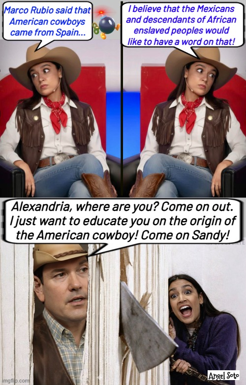 aoc and marco rubio do the shining scene | I believe that the Mexicans
and descendants of African
enslaved peoples would
like to have a word on that! Marco Rubio said that
American cowboys
 came from Spain... Alexandria, where are you? Come on out.
I just want to educate you on the origin of
the American cowboy! Come on Sandy! Angel Soto | image tagged in aoc talks about origen of cowboys 1,aoc talks about origin of cowboys 2,the shining scene with marco rubio and aoc,aoc,rubio | made w/ Imgflip meme maker
