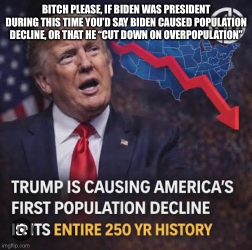 People who blame Trump for everything kinda piss me off.
Just my opinion tho, feel free to disagree | BITCH PLEASE, IF BIDEN WAS PRESIDENT DURING THIS TIME YOU’D SAY BIDEN CAUSED POPULATION DECLINE, OR THAT HE “CUT DOWN ON OVERPOPULATION” | made w/ Imgflip meme maker