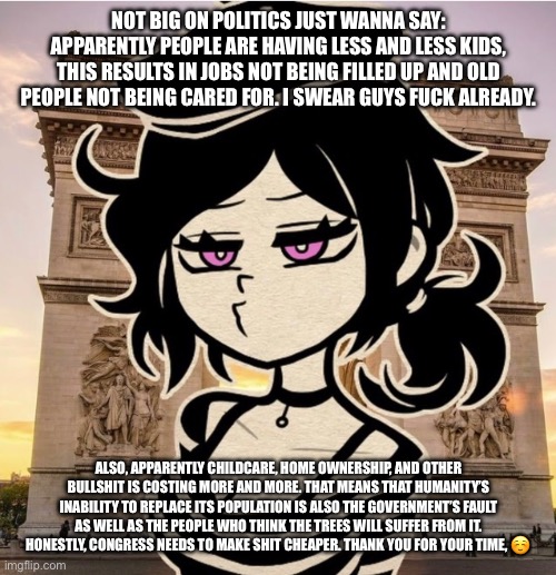 Just some feels I guess, downvote if you want, I can’t be bothered enough to care how this is received | NOT BIG ON POLITICS JUST WANNA SAY: APPARENTLY PEOPLE ARE HAVING LESS AND LESS KIDS, THIS RESULTS IN JOBS NOT BEING FILLED UP AND OLD PEOPLE NOT BEING CARED FOR. I SWEAR GUYS FUCK ALREADY. ALSO, APPARENTLY CHILDCARE, HOME OWNERSHIP, AND OTHER BULLSHIT IS COSTING MORE AND MORE. THAT MEANS THAT HUMANITY’S INABILITY TO REPLACE ITS POPULATION IS ALSO THE GOVERNMENT’S FAULT AS WELL AS THE PEOPLE WHO THINK THE TREES WILL SUFFER FROM IT. HONESTLY, CONGRESS NEEDS TO MAKE SHIT CHEAPER. THANK YOU FOR YOUR TIME, ☺️ | made w/ Imgflip meme maker