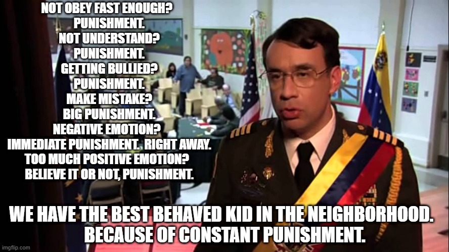 Straight to Jail | NOT OBEY FAST ENOUGH?  
PUNISHMENT.
NOT UNDERSTAND?
PUNISHMENT.
GETTING BULLIED?
PUNISHMENT.
MAKE MISTAKE?
BIG PUNISHMENT.
NEGATIVE EMOTION?  
IMMEDIATE PUNISHMENT.  RIGHT AWAY.
TOO MUCH POSITIVE EMOTION?  
BELIEVE IT OR NOT, PUNISHMENT. WE HAVE THE BEST BEHAVED KID IN THE NEIGHBORHOOD.  
BECAUSE OF CONSTANT PUNISHMENT. | image tagged in straight to jail | made w/ Imgflip meme maker