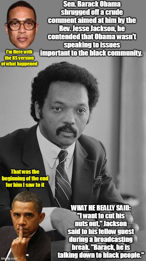 Jesse though he was way more powerful than "Senator Obama" | Sen. Barack Obama shrugged off a crude comment aimed at him by the Rev. Jesse Jackson, he contended that Obama wasn't speaking to issues important to the black community. I'm Here with the BS version of what happened; That was the beginning of the end for him I saw to it; WHAT HE REALLY SAID:
"I want to cut his nuts out," Jackson said to his fellow guest during a broadcasting break. "Barack, he is talking down to black people." | image tagged in jesse jacks cut his nuts out remark meme | made w/ Imgflip meme maker