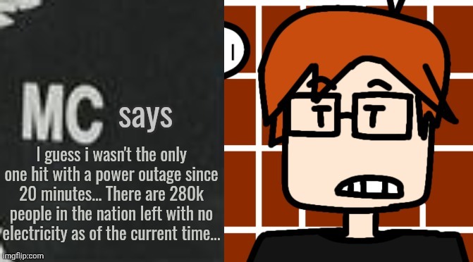 MC was affected by the widespread power outage of Mendelevia. | I guess i wasn't the only one hit with a power outage since 20 minutes... There are 280k people in the nation left with no electricity as of the current time... | image tagged in mc says,power outage,mc,moscovio may,incident | made w/ Imgflip meme maker