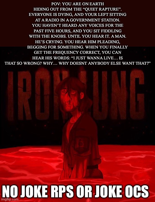 IRON LUNG YAAAHH | POV: YOU ARE ON EARTH HIDING OUT FROM THE “QUIET RAPTURE”. EVERYONE IS DYING, AND YOUR LEFT SITTING AT A RADIO IN A GOVERNMENT STATION. YOU HAVEN’T HEARD ANY VOICES FOR THE PAST FIVE HOURS, AND YOU SIT FIDDLING WITH THE KNOBS. UNTIL YOU HEAR IT. A MAN. HE’S CRYING. YOU HEAR HIM PLEADING, BEGGING FOR SOMETHING. WHEN YOU FINALLY GET THE FREQUENCY CORRECT, YOU CAN HEAR HIS WORDS: “I JUST WANNA LIVE… IS THAT SO WRONG? WHY… WHY DOESNT ANYBODY ELSE WANT THAT?”; NO JOKE RPS OR JOKE OCS | image tagged in idk | made w/ Imgflip meme maker