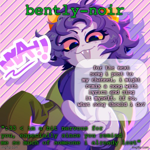 bently-noir nepeta temp | for the next song i post to my channel, i might remix a song with lyrics and sing it myself. if so, what song should i do? | image tagged in bently-noir nepeta temp | made w/ Imgflip meme maker