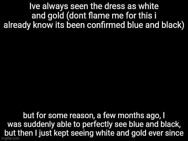 Istg it was so trippy | Ive always seen the dress as white and gold (dont flame me for this i already know its been confirmed blue and black); but for some reason, a few months ago, I was suddenly able to perfectly see blue and black, but then I just kept seeing white and gold ever since | made w/ Imgflip meme maker