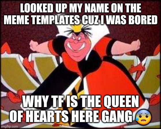 I mean I was gonna be named Alice when my parents were planning my name... | LOOKED UP MY NAME ON THE MEME TEMPLATES CUZ I WAS BORED; WHY TF IS THE QUEEN OF HEARTS HERE GANG 😰 | image tagged in alicia | made w/ Imgflip meme maker