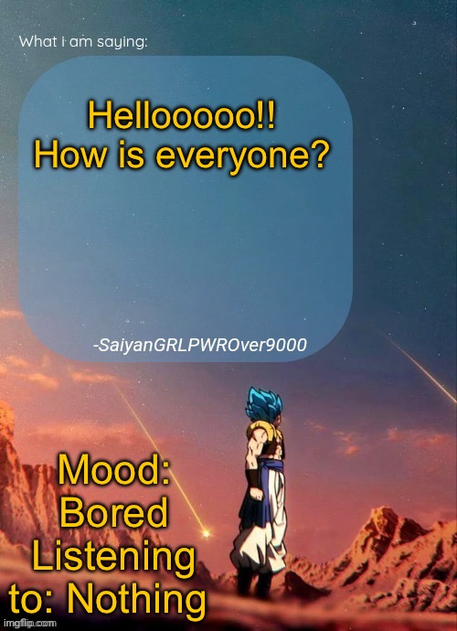 SayianGRLPWROver9000's NEW Announcement page | Hellooooo!! How is everyone? Mood: Bored
Listening to: Nothing | image tagged in sayiangrlpwrover9000's new announcement page | made w/ Imgflip meme maker