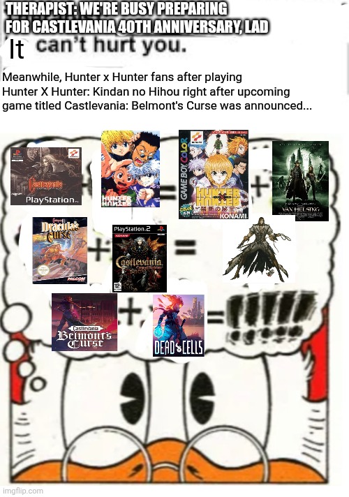 A Little Something Special for Trevor Belmont's successor because Belmont's Curse will involve the Dead Cells guys | THERAPIST: WE'RE BUSY PREPARING FOR CASTLEVANIA 40TH ANNIVERSARY, LAD; It; Meanwhile, Hunter x Hunter fans after playing Hunter X Hunter: Kindan no Hihou right after upcoming game titled Castlevania: Belmont's Curse was announced... | image tagged in it cant hurt you,hunter x hunter,metroidvania,fusion,castlevania | made w/ Imgflip meme maker