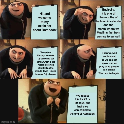 More details in the comments. | Basically, it is one of the months of the Islamic calendar and the month where we Muslims fast from sunrise to sunset! Hi, and welcome to my explainer about Ramadan! Then we wait until sunset so we can eat again, and we pray extra prayers at nightfall. Then we fast again. To start out the day, we wake up early and eat sahur, which is the meal before you start fasting the minute dawn - known to us as Fajr - breaks. We repeat this for 29 or 30 days, and finally we can celebrate the end of Ramadan! | image tagged in 5 panel gru meme,ramadan,facts,funny,memes,oh wow are you actually reading these tags | made w/ Imgflip meme maker