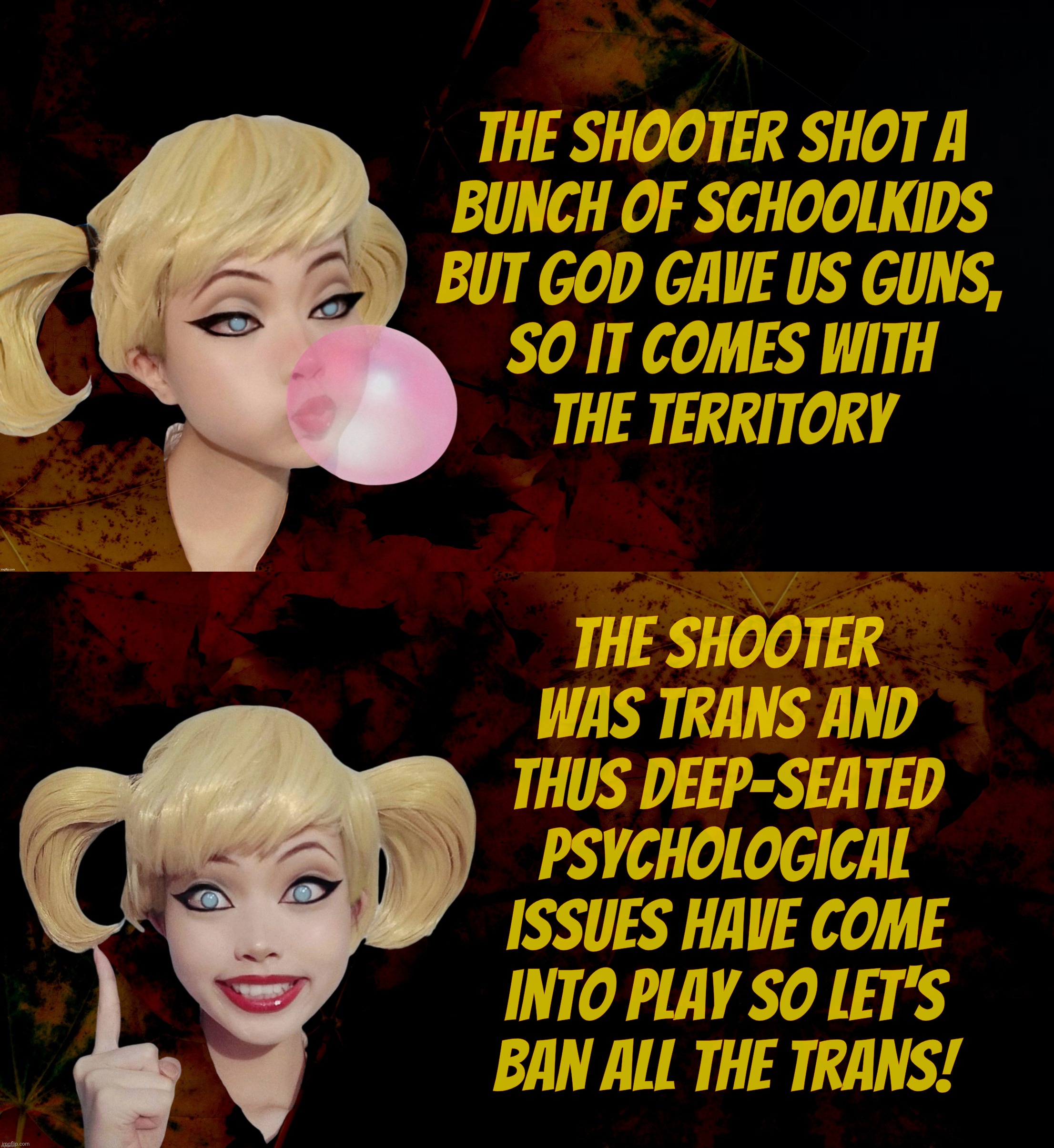 The trans are coming! The trains are coming! | The shooter shot a
bunch of schoolkids
but God gave us guns,
so it comes with
the territory The shooter
was trans and
thus deep-seated
psych | image tagged in harley quinn,trans shooter,shooter,killing school kids no problem for maga,but if the shooter is a trans,they have conniptions | made w/ Imgflip meme maker