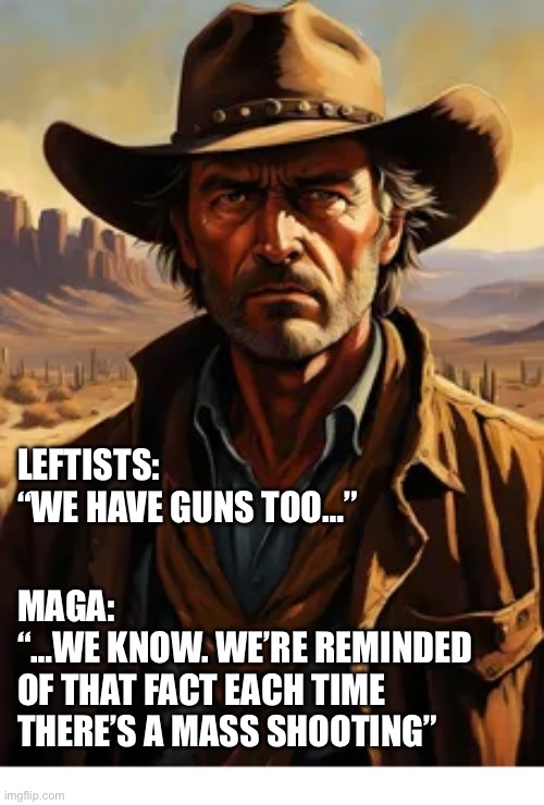 The left-wing establishment loves to exploit these atrocities… | LEFTISTS:
“WE HAVE GUNS TOO…”; MAGA:
“…WE KNOW. WE’RE REMINDED 
OF THAT FACT EACH TIME 
THERE’S A MASS SHOOTING” | image tagged in political meme,leftists,guns,they have them too,a reminder,mass shootings | made w/ Imgflip meme maker