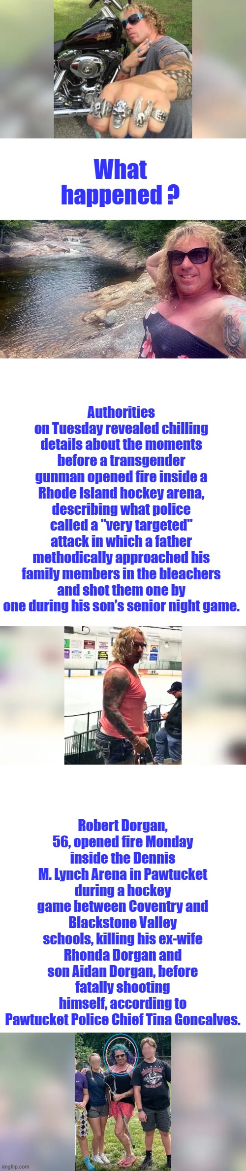 He was just misunderstood | What happened ? Authorities on Tuesday revealed chilling details about the moments before a transgender gunman opened fire inside a Rhode Island hockey arena, describing what police called a "very targeted" attack in which a father methodically approached his family members in the bleachers and shot them one by one during his son’s senior night game. Robert Dorgan, 56, opened fire Monday inside the Dennis M. Lynch Arena in Pawtucket during a hockey game between Coventry and Blackstone Valley schools, killing his ex-wife Rhonda Dorgan and son Aidan Dorgan, before fatally shooting himself, according to Pawtucket Police Chief Tina Goncalves. | image tagged in blank white template | made w/ Imgflip meme maker