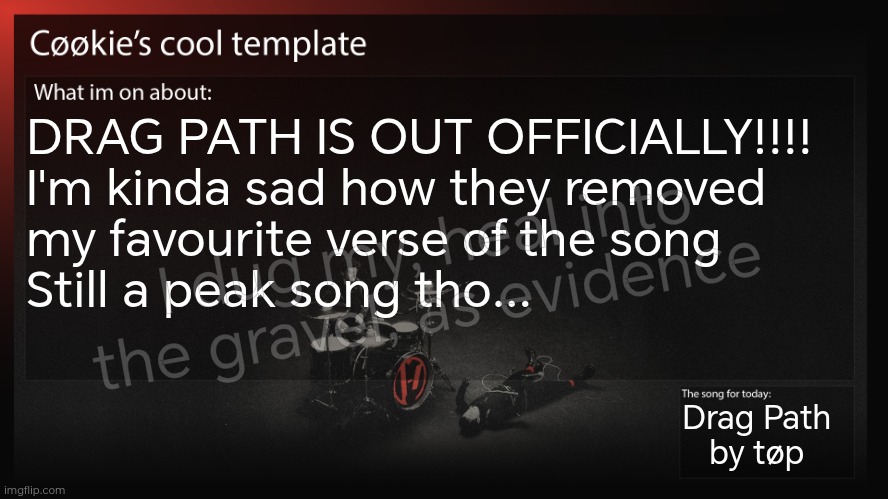 Now, you may have noticed that I had this song in my song box last year in September | DRAG PATH IS OUT OFFICIALLY!!!! 
I'm kinda sad how they removed 
my favourite verse of the song
Still a peak song tho... I dug my, heal into the gravel, as evidence; Drag Path 
by tøp | image tagged in i pirated the original version,i like the original more ngl | made w/ Imgflip meme maker