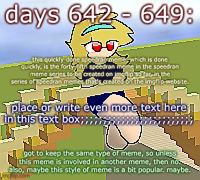 Days 642 - 649: the style of the meme | days 642 - 649:; this quickly-done speedran meme, which is done quickly, is the forty-fifth speedran meme in the speedran meme series to be created on imgflip so far, in the series of speedran memes that's created on the imgflip website. place or write even more text here in this text box;;;;;;;;;;;;;;;;;;;;;;;;;; got to keep the same type of meme, so unless this meme is involved in another meme, then no. also, maybe this style of meme is a bit popular. maybe. | image tagged in nice,stuff,funny | made w/ Imgflip meme maker