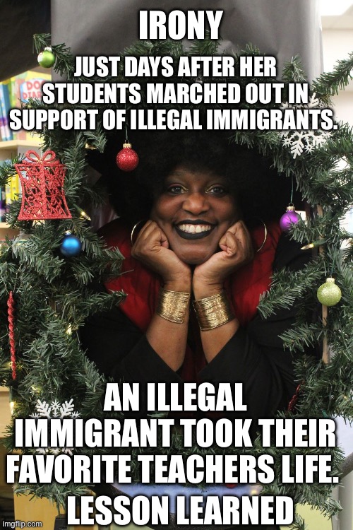 Ice | JUST DAYS AFTER HER STUDENTS MARCHED OUT IN SUPPORT OF ILLEGAL IMMIGRANTS. IRONY; AN ILLEGAL IMMIGRANT TOOK THEIR FAVORITE TEACHERS LIFE. LESSON LEARNED | image tagged in teacher | made w/ Imgflip meme maker