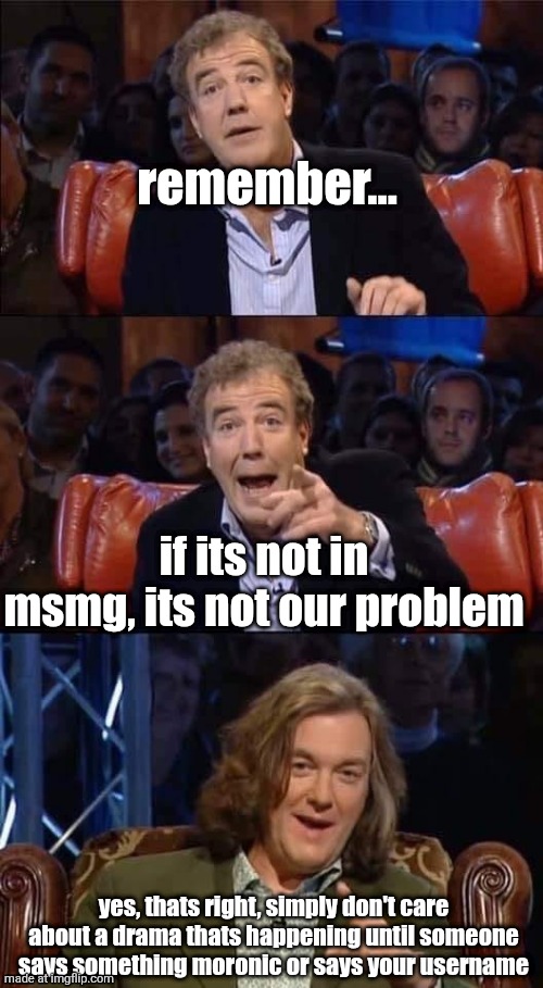 . | remember... if its not in msmg, its not our problem; yes, thats right, simply don't care about a drama thats happening until someone says something moronic or says your username | image tagged in top gear its back to for you meme | made w/ Imgflip meme maker