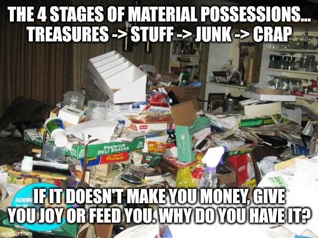 Stuff to clear out | THE 4 STAGES OF MATERIAL POSSESSIONS...

TREASURES -> STUFF -> JUNK -> CRAP; IF IT DOESN'T MAKE YOU MONEY, GIVE YOU JOY OR FEED YOU. WHY DO YOU HAVE IT? | image tagged in hoarder | made w/ Imgflip meme maker