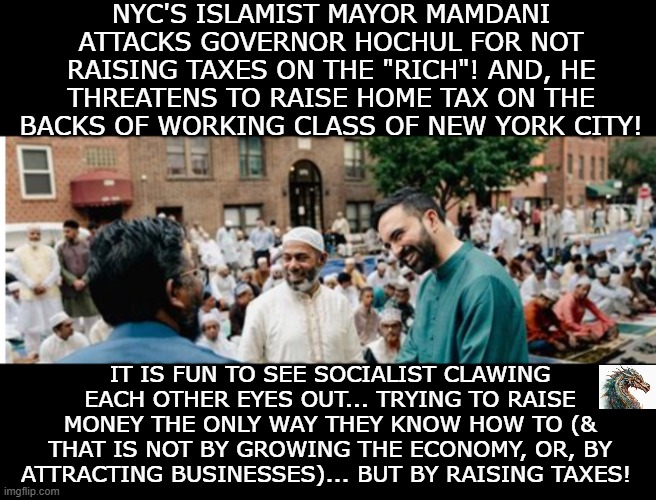 politics | NYC'S ISLAMIST MAYOR MAMDANI ATTACKS GOVERNOR HOCHUL FOR NOT RAISING TAXES ON THE "RICH"! AND, HE THREATENS TO RAISE HOME TAX ON THE BACKS OF WORKING CLASS OF NEW YORK CITY! IT IS FUN TO SEE SOCIALIST CLAWING EACH OTHER EYES OUT... TRYING TO RAISE MONEY THE ONLY WAY THEY KNOW HOW TO (& THAT IS NOT BY GROWING THE ECONOMY, OR, BY ATTRACTING BUSINESSES)... BUT BY RAISING TAXES! | image tagged in political meme | made w/ Imgflip meme maker