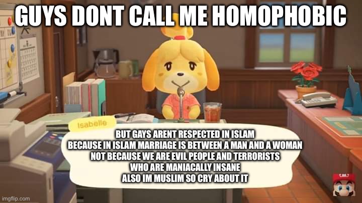 Seriously guys you have to realize the one darn thing also Ramadan kareem | GUYS DONT CALL ME HOMOPHOBIC; BUT GAYS ARENT RESPECTED IN ISLAM
BECAUSE IN ISLAM MARRIAGE IS BETWEEN A MAN AND A WOMAN
NOT BECAUSE WE ARE EVIL PEOPLE AND TERRORISTS
WHO ARE MANIACALLY INSANE
ALSO IM MUSLIM SO CRY ABOUT IT | image tagged in isabelle animal crossing announcement | made w/ Imgflip meme maker