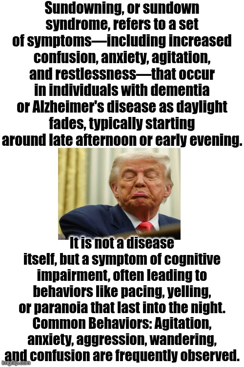Sundown, You Better Take CareIf I Find You Been CREEPING 'Round My Back Stairs | Sundowning, or sundown syndrome, refers to a set of symptoms—including increased confusion, anxiety, agitation, and restlessness—that occur in individuals with dementia or Alzheimer's disease as daylight fades, typically starting around late afternoon or early evening. It is not a disease itself, but a symptom of cognitive impairment, often leading to behaviors like pacing, yelling, or paranoia that last into the night.
Common Behaviors: Agitation, anxiety, aggression, wandering, and confusion are frequently observed. | image tagged in memes,impeach trump,conservative hypocrisy,government corruption,lock him up,mental illness | made w/ Imgflip meme maker