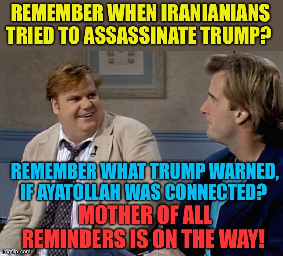 FAFO Iran Chapter | REMEMBER WHEN IRANIANIANS TRIED TO ASSASSINATE TRUMP? REMEMBER WHAT TRUMP WARNED, IF AYATOLLAH WAS CONNECTED? MOTHER OF ALL REMINDERS IS ON THE WAY! | image tagged in remember that time,fafo,president trump,trump administration,maga | made w/ Imgflip meme maker