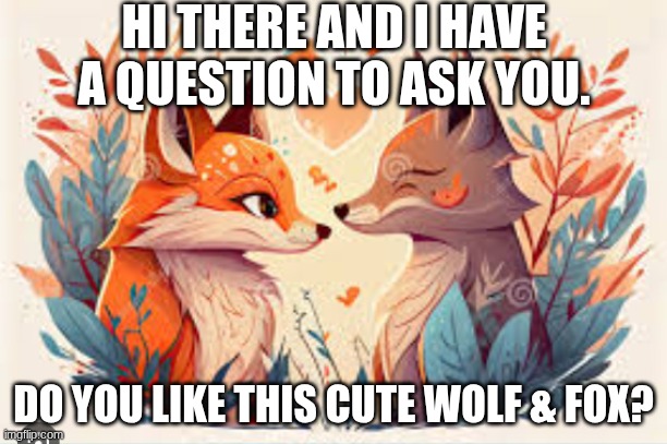 Cute wolf &fox | HI THERE AND I HAVE A QUESTION TO ASK YOU. DO YOU LIKE THIS CUTE WOLF & FOX? | image tagged in cute wolf fox | made w/ Imgflip meme maker