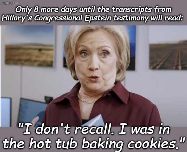 Her "truthful" testimony from the past applied to Ghislaine Maxwell's involvement in starting the Clinton Global Initiative... | Only 8 more days until the transcripts from Hillary's Congressional Epstein testimony will read:; "I don't recall. I was in the hot tub baking cookies." | image tagged in hillary clinton | made w/ Imgflip meme maker