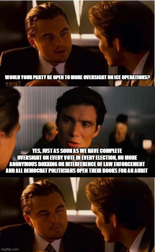We just don't trust any of you | WOULD YOUR PARTY BE OPEN TO MORE OVERSIGHT ON ICE OPERATIONS? YES, JUST AS SOON AS WE HAVE COMPLETE OVERSIGHT ON EVERY VOTE IN EVERY ELECTION, NO MORE ANONYMOUS DOXXING OR INTERFERENCE OF LAW ENFORCEMENT AND ALL DEMOCRAT POLITICIANS OPEN THEIR BOOKS FOR AN AUDIT | image tagged in memes,inception,trust issues,back the blue,democrat fraud,democrat war on america | made w/ Imgflip meme maker