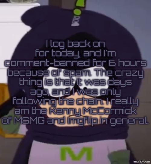 I'm tired, guys. | I log back on for today, and I'm comment-banned for 6 hours because of spam. The crazy thing is that it was days ago, and I was only following the chain. I really am the Kenny McCormick of MSMG and Imgflip in general. | image tagged in i'm tired guys | made w/ Imgflip meme maker