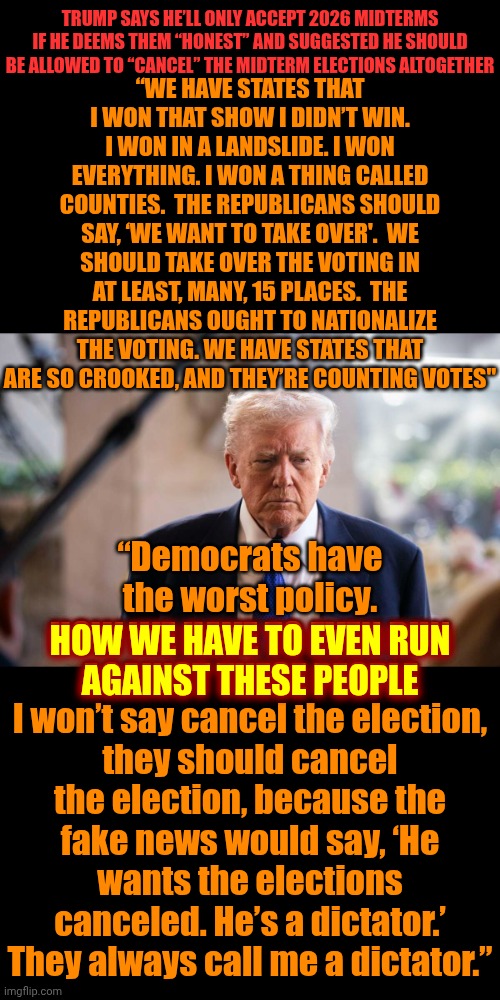 Donald Trump And His Maga Nazis Are DESPERATELY, And PUBLICLY, Trying To Rig Our Elections | “WE HAVE STATES THAT I WON THAT SHOW I DIDN’T WIN.
I WON IN A LANDSLIDE. I WON EVERYTHING. I WON A THING CALLED COUNTIES.  THE REPUBLICANS SHOULD SAY, ‘WE WANT TO TAKE OVER'.  WE SHOULD TAKE OVER THE VOTING IN AT LEAST, MANY, 15 PLACES.  THE REPUBLICANS OUGHT TO NATIONALIZE THE VOTING. WE HAVE STATES THAT ARE SO CROOKED, AND THEY’RE COUNTING VOTES"; TRUMP SAYS HE’LL ONLY ACCEPT 2026 MIDTERMS IF HE DEEMS THEM “HONEST” AND SUGGESTED HE SHOULD BE ALLOWED TO “CANCEL” THE MIDTERM ELECTIONS ALTOGETHER; “Democrats have the worst policy.
HOW WE HAVE TO EVEN RUN AGAINST THESE PEOPLE
I won’t say cancel the election, they should cancel the election, because the fake news would say, ‘He wants the elections canceled. He’s a dictator.’ They always call me a dictator.”; HOW WE HAVE TO EVEN RUN
AGAINST THESE PEOPLE | image tagged in memes,maga,election fraud,rigged elections,impeach trump,lock him up | made w/ Imgflip meme maker