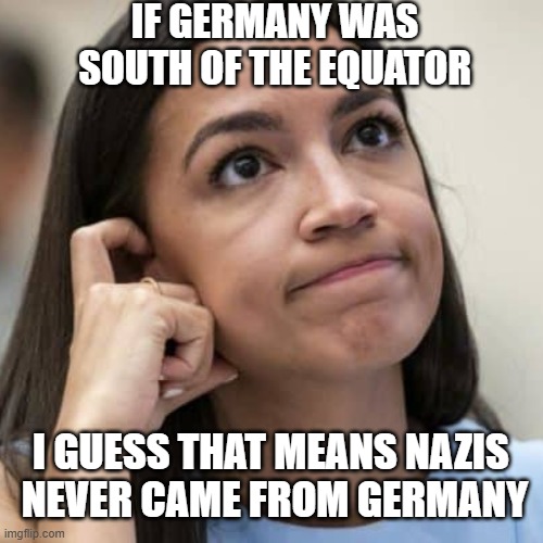 Deep Thoughts, With AOC | IF GERMANY WAS SOUTH OF THE EQUATOR; I GUESS THAT MEANS NAZIS 
NEVER CAME FROM GERMANY | image tagged in aoc thinking,democrats,socialism,aoc,liberals | made w/ Imgflip meme maker